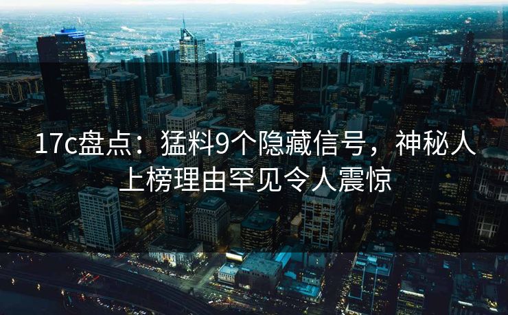 17c盘点：猛料9个隐藏信号，神秘人上榜理由罕见令人震惊