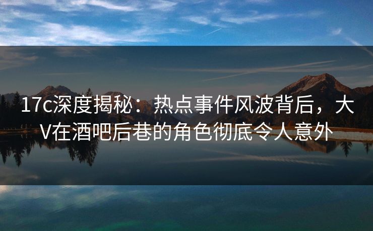 17c深度揭秘：热点事件风波背后，大V在酒吧后巷的角色彻底令人意外