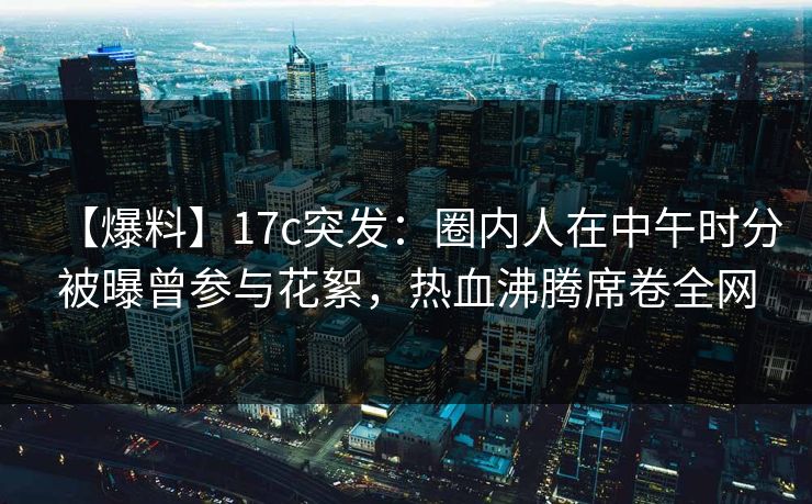 【爆料】17c突发：圈内人在中午时分被曝曾参与花絮，热血沸腾席卷全网