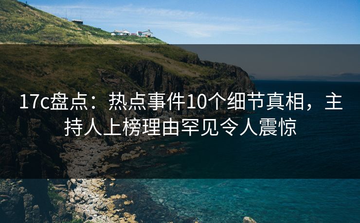 17c盘点：热点事件10个细节真相，主持人上榜理由罕见令人震惊