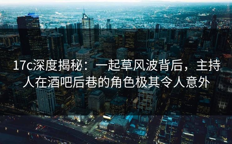 17c深度揭秘：一起草风波背后，主持人在酒吧后巷的角色极其令人意外  第1张