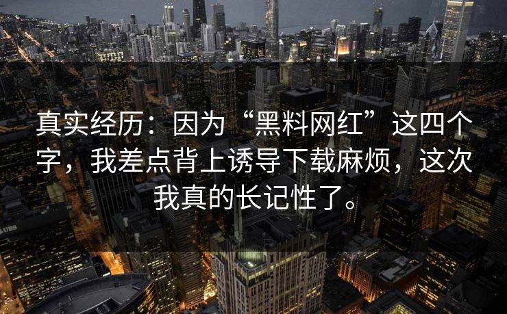 真实经历：因为“黑料网红”这四个字，我差点背上诱导下载麻烦，这次我真的长记性了。