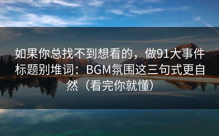 如果你总找不到想看的，做91大事件标题别堆词：BGM氛围这三句式更自然（看完你就懂）