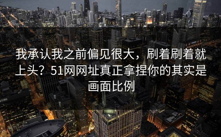 我承认我之前偏见很大，刷着刷着就上头？51网网址真正拿捏你的其实是画面比例