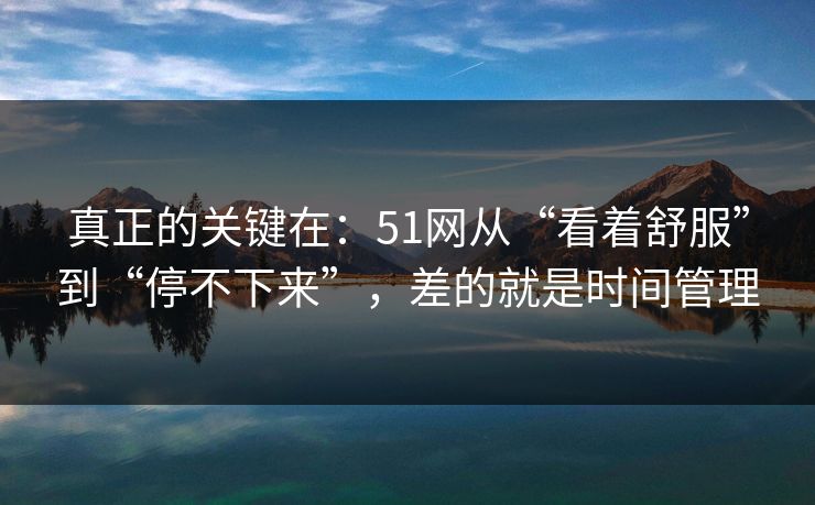真正的关键在：51网从“看着舒服”到“停不下来”，差的就是时间管理