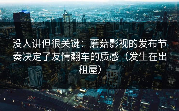 没人讲但很关键：蘑菇影视的发布节奏决定了友情翻车的质感（发生在出租屋）