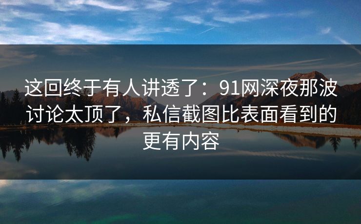 这回终于有人讲透了：91网深夜那波讨论太顶了，私信截图比表面看到的更有内容
