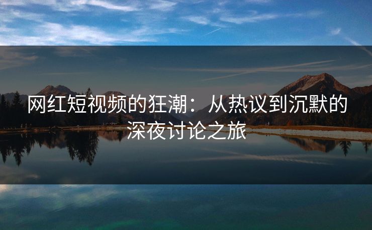 网红短视频的狂潮：从热议到沉默的深夜讨论之旅