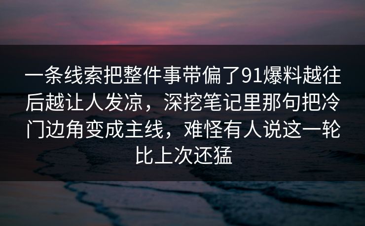 一条线索把整件事带偏了91爆料越往后越让人发凉，深挖笔记里那句把冷门边角变成主线，难怪有人说这一轮比上次还猛  第1张