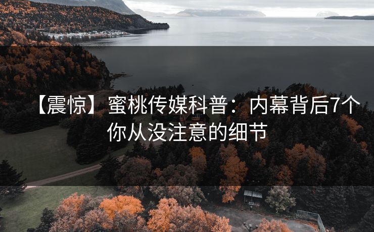 【震惊】蜜桃传媒科普：内幕背后7个你从没注意的细节