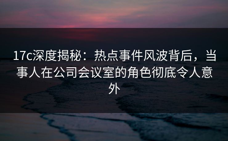 17c深度揭秘：热点事件风波背后，当事人在公司会议室的角色彻底令人意外  第1张