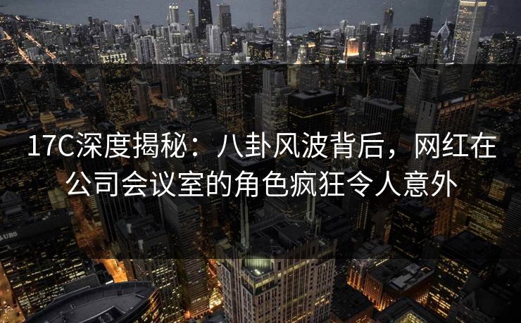 17C深度揭秘:八卦风波背后,网红在公司会议室的角色疯狂令人意外 第1张 17C深度揭秘:八卦风波背后,网红在公司会议室的角色疯狂令人意外 第1张