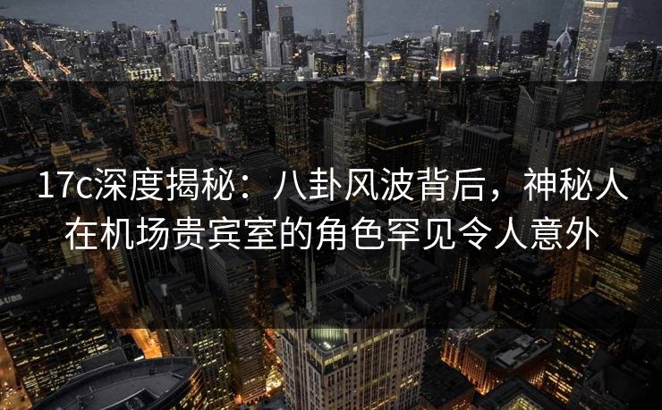 17c深度揭秘:八卦风波背后,神秘人在机场贵宾室的角色罕见令人意外 第1张 17c深度揭秘:八卦风波背后,神秘人在机场贵宾室的角色罕见令人意外 第1张