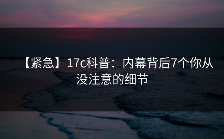 【紧急】17c科普：内幕背后7个你从没注意的细节