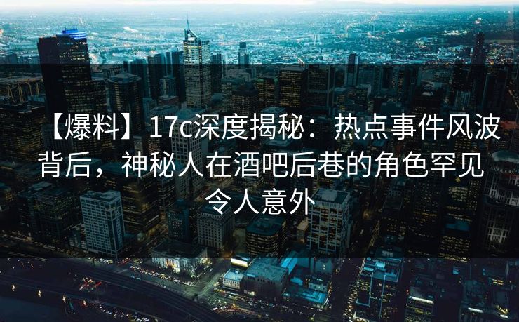 【爆料】17c深度揭秘：热点事件风波背后，神秘人在酒吧后巷的角色罕见令人意外  第1张