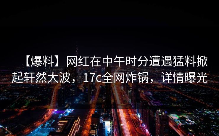 【爆料】网红在中午时分遭遇猛料掀起轩然大波，17c全网炸锅，详情曝光