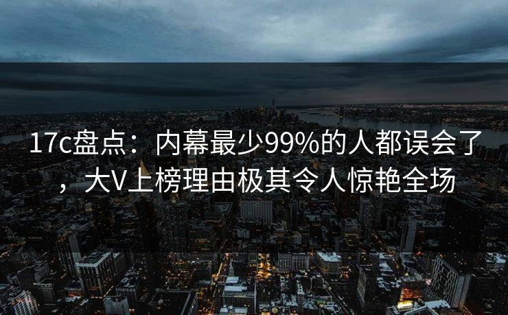 17c盘点：内幕最少99%的人都误会了，大V上榜理由极其令人惊艳全场  第1张