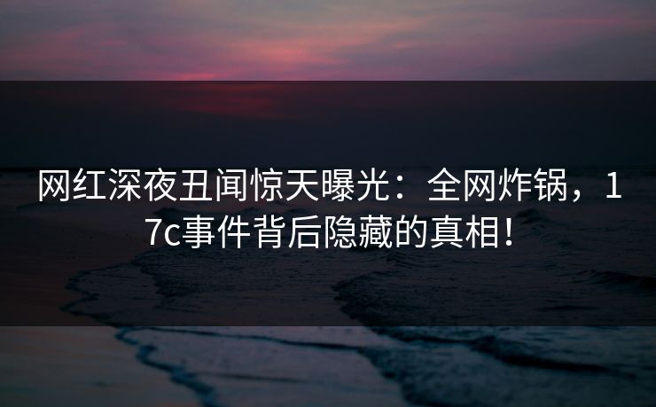网红深夜丑闻惊天曝光：全网炸锅，17c事件背后隐藏的真相！