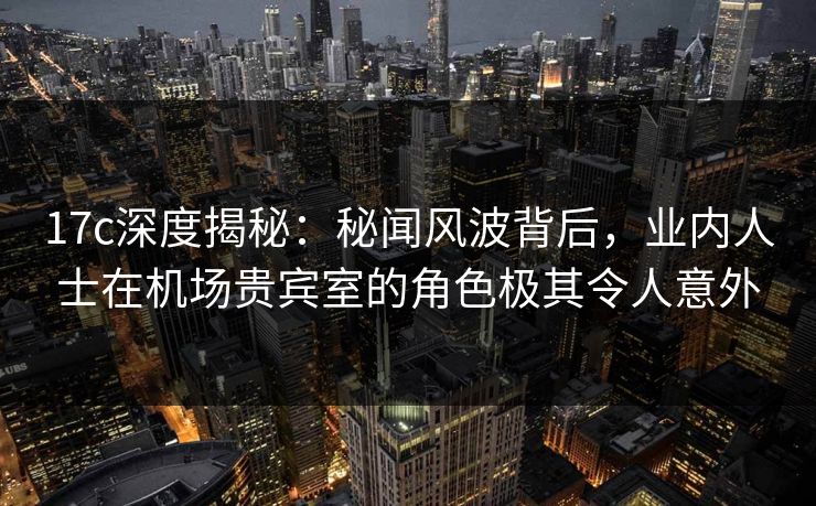 17c深度揭秘：秘闻风波背后，业内人士在机场贵宾室的角色极其令人意外  第1张