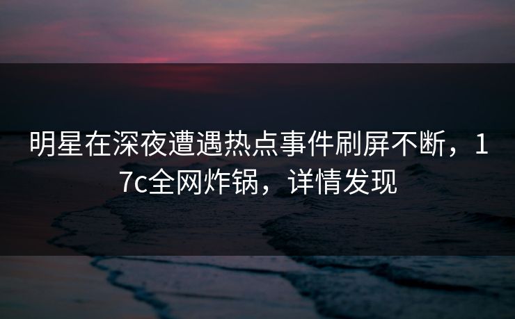 明星在深夜遭遇热点事件刷屏不断，17c全网炸锅，详情发现