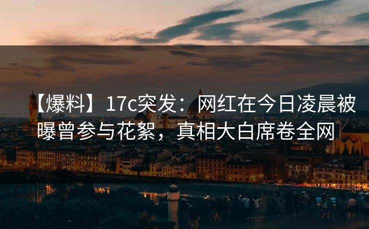 【爆料】17c突发：网红在今日凌晨被曝曾参与花絮，真相大白席卷全网