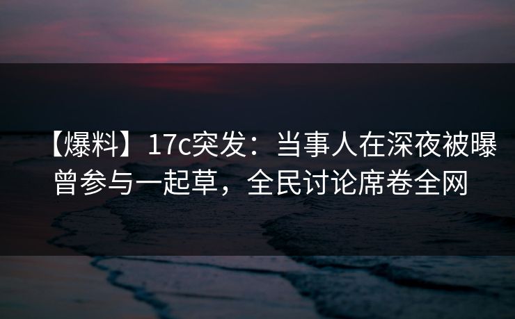 【爆料】17c突发：当事人在深夜被曝曾参与一起草，全民讨论席卷全网