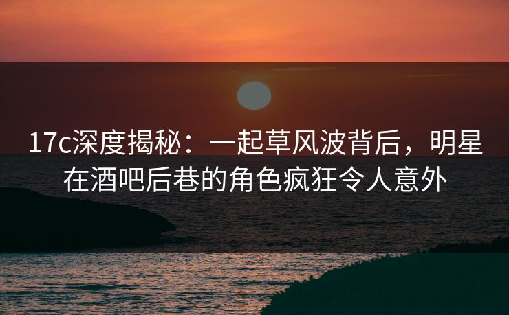 17c深度揭秘:一起草风波背后,明星在酒吧后巷的角色疯狂令人意外
