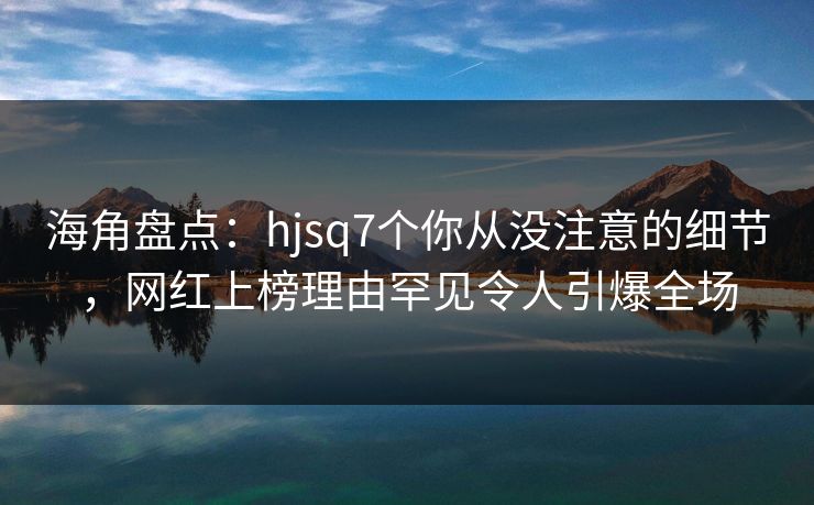 海角盘点：hjsq7个你从没注意的细节，网红上榜理由罕见令人引爆全场