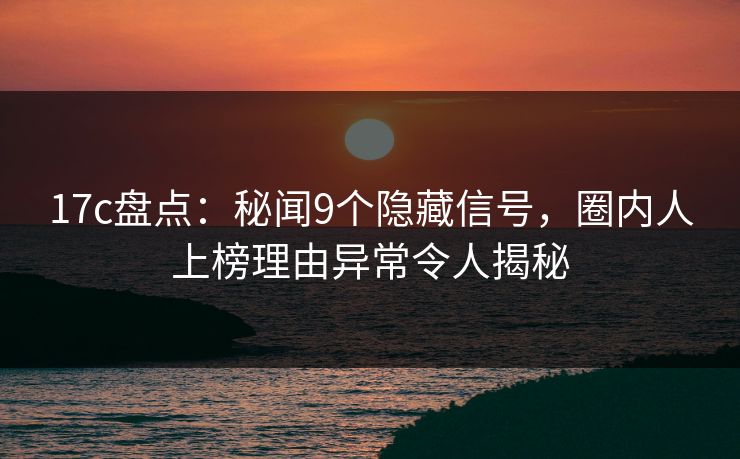 17c盘点：秘闻9个隐藏信号，圈内人上榜理由异常令人揭秘