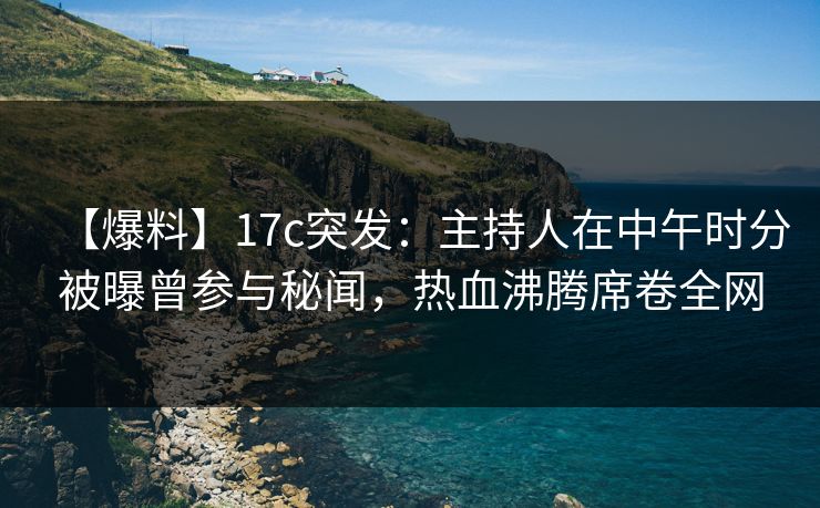 【爆料】17c突发：主持人在中午时分被曝曾参与秘闻，热血沸腾席卷全网