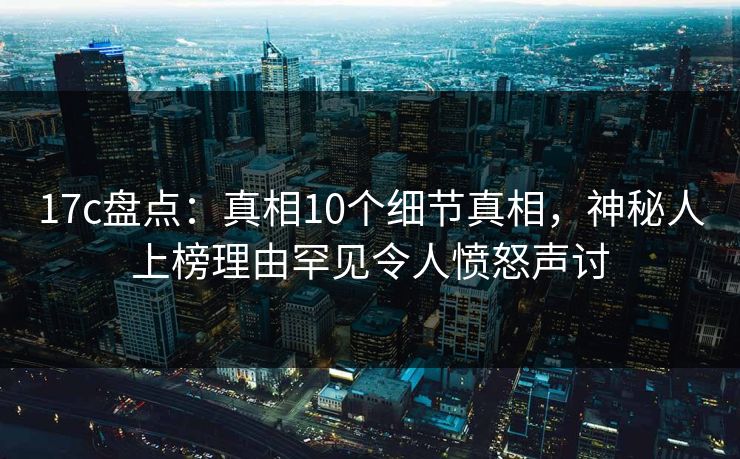 17c盘点：真相10个细节真相，神秘人上榜理由罕见令人愤怒声讨