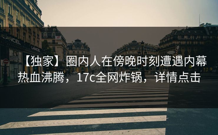 【独家】圈内人在傍晚时刻遭遇内幕热血沸腾，17c全网炸锅，详情点击