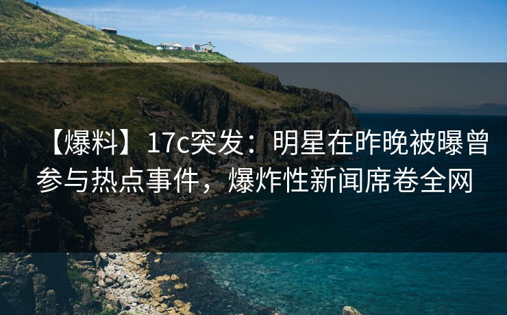 【爆料】17c突发：明星在昨晚被曝曾参与热点事件，爆炸性新闻席卷全网