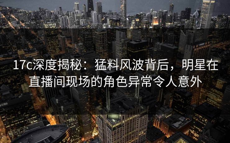 17c深度揭秘：猛料风波背后，明星在直播间现场的角色异常令人意外