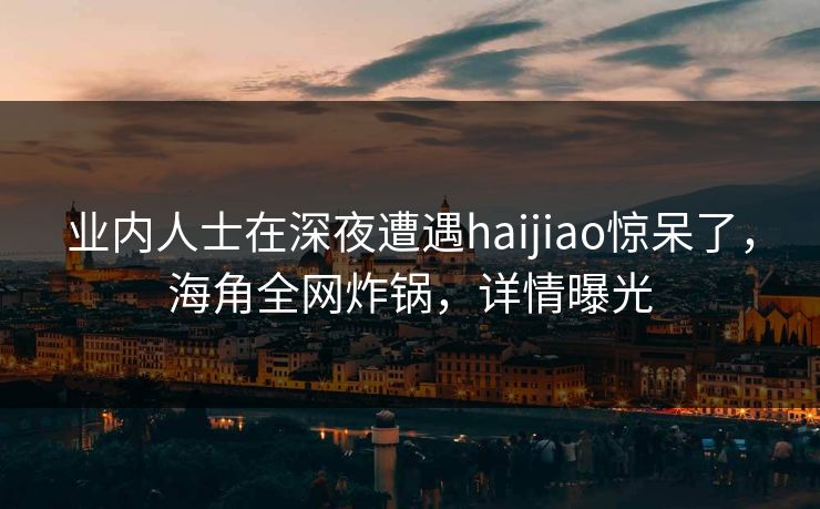 业内人士在深夜遭遇haijiao惊呆了,海角全网炸锅,详情曝光 业内人士在深夜遭遇haijiao惊呆了,海角全网炸锅,详情曝光