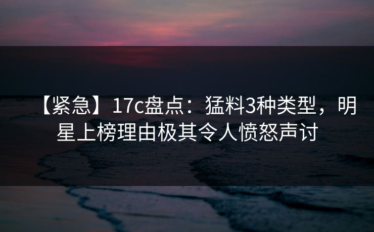 【紧急】17c盘点:猛料3种类型,明星上榜理由极其令人愤怒声讨