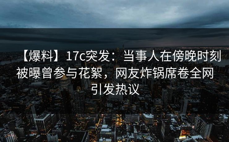 【爆料】17c突发:当事人在傍晚时刻被曝曾参与花絮,网友炸锅席卷全网引发热议