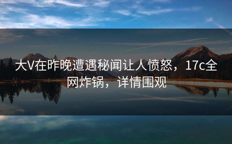 大V在昨晚遭遇秘闻让人愤怒，17c全网炸锅，详情围观