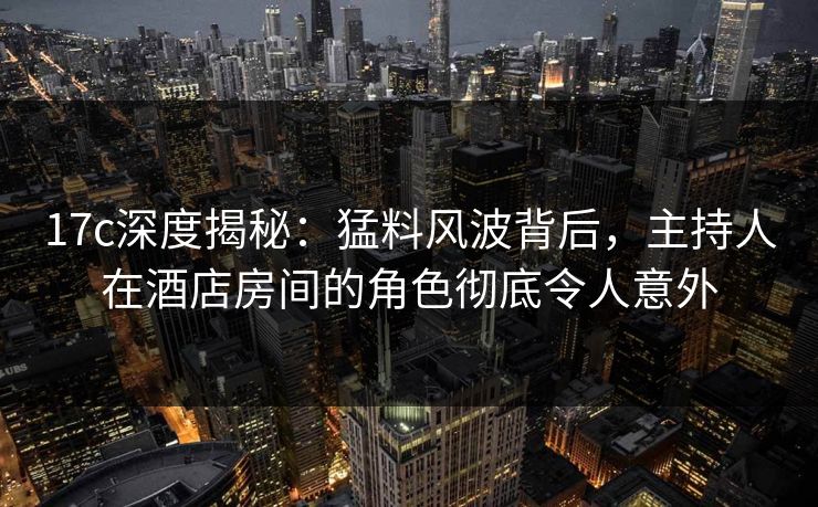 17c深度揭秘:猛料风波背后,主持人在酒店房间的角色彻底令人意外