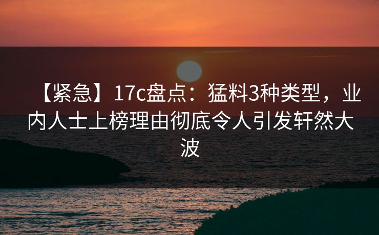 【紧急】17c盘点:猛料3种类型,业内人士上榜理由彻底令人引发轩然大波