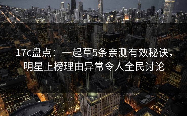 17c盘点：一起草5条亲测有效秘诀，明星上榜理由异常令人全民讨论
