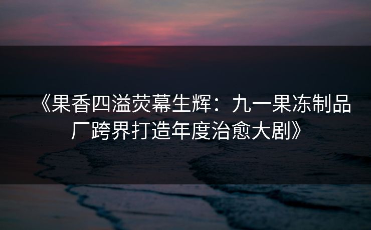 《果香四溢荧幕生辉：九一果冻制品厂跨界打造年度治愈大剧》