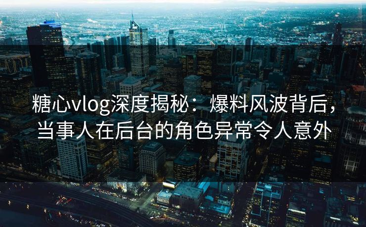 糖心vlog深度揭秘：爆料风波背后，当事人在后台的角色异常令人意外