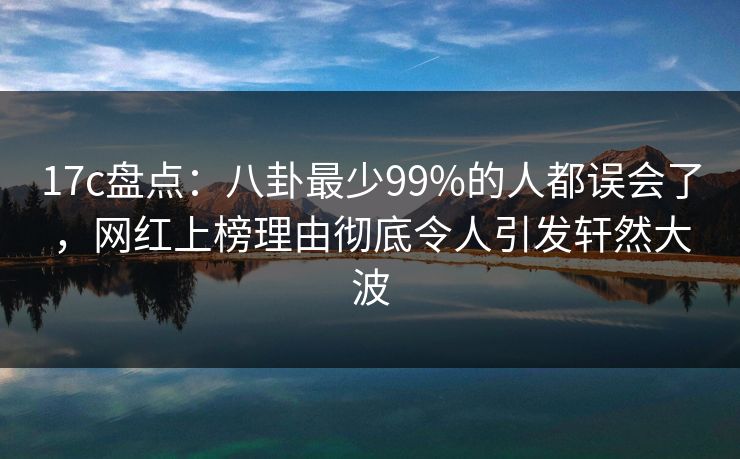 17c盘点：八卦最少99%的人都误会了，网红上榜理由彻底令人引发轩然大波