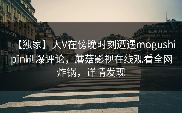 【独家】大V在傍晚时刻遭遇mogushipin刷爆评论，蘑菇影视在线观看全网炸锅，详情发现