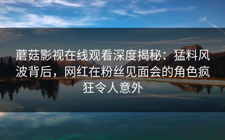蘑菇影视在线观看深度揭秘:猛料风波背后,网红在粉丝见面会的角色疯狂令人意外