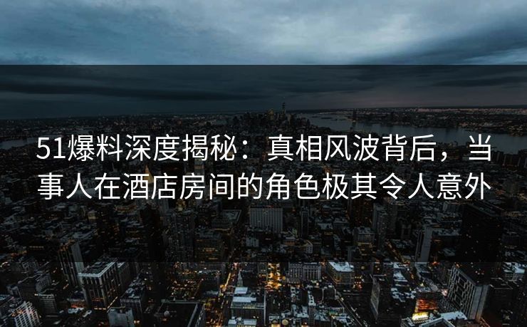 51爆料深度揭秘：真相风波背后，当事人在酒店房间的角色极其令人意外