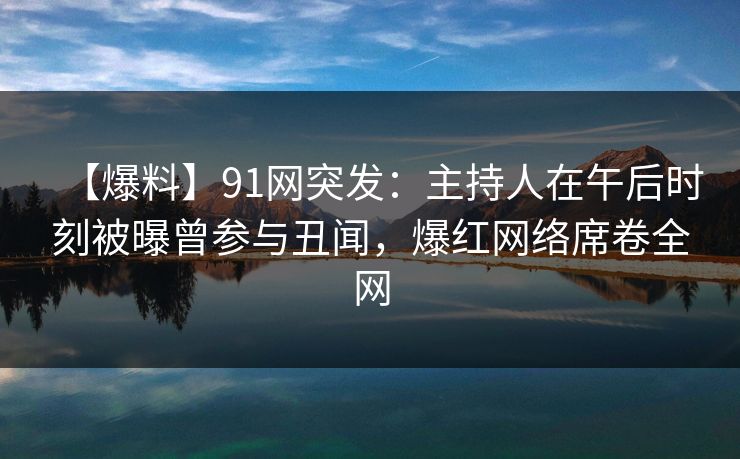 【爆料】91网突发：主持人在午后时刻被曝曾参与丑闻，爆红网络席卷全网