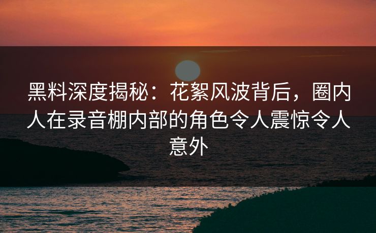 黑料深度揭秘：花絮风波背后，圈内人在录音棚内部的角色令人震惊令人意外