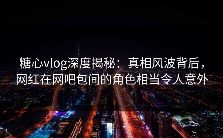 糖心vlog深度揭秘：真相风波背后，网红在网吧包间的角色相当令人意外